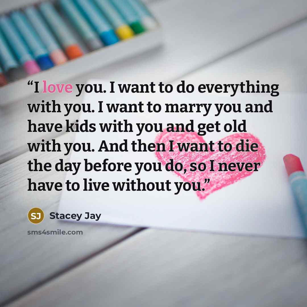 “I love you. I want to do everything with you. I want to marry you and have kids with you and get old with you. And then I want to die the day before you do, so I never have to live without you.” quote by Stacey Jay