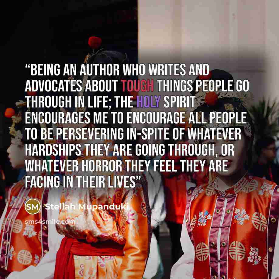 “Being an Author who writes and advocates about tough things people go through in life; the Holy Spirit encourages me to encourage all people to be persevering in-spite of whatever hardships they are going through, or whatever horror they feel they are facing in their lives” quote by Stellah Mupanduki