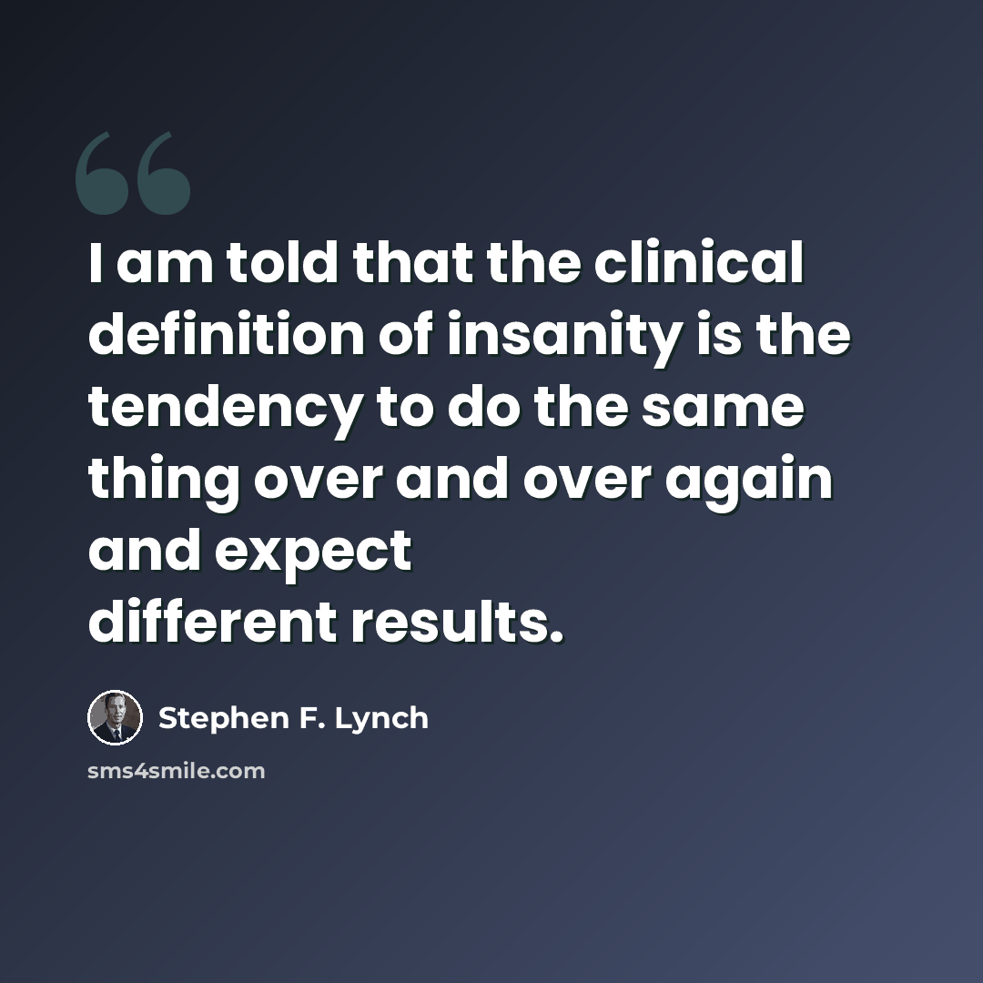 “I am told that the clinical definition of insanity is the tendency to do the same thing over and over again and expect different results.” quote by Stephen F. Lynch