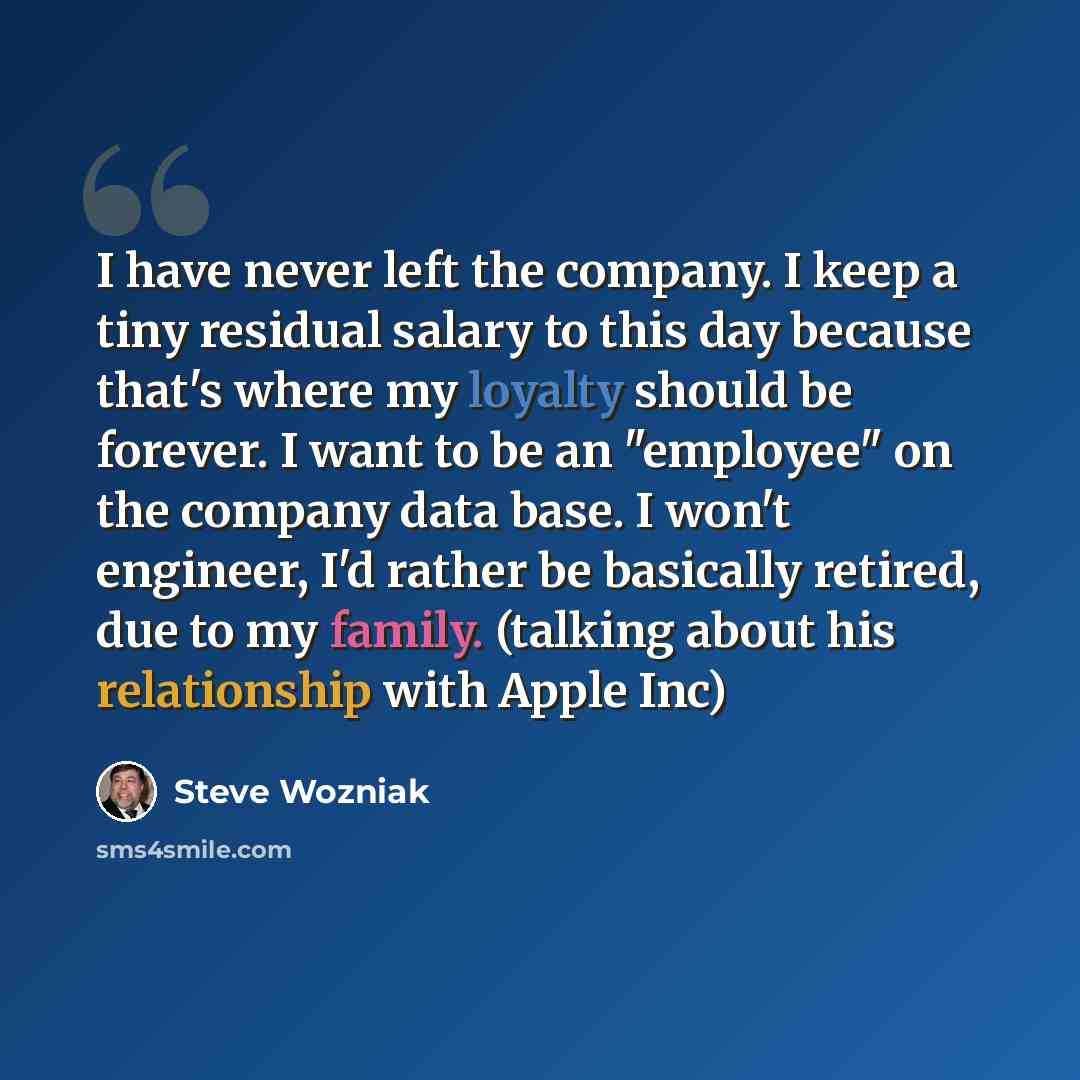 “I have never left the company. I keep a tiny residual salary to this day because that's where my loyalty should be forever. I want to be an "employee" on the company data base. I won't engineer, I'd rather be basically retired, due to my family. (talking about his relationship with Apple Inc)” quote by Steve Wozniak
