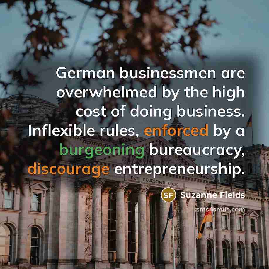 “German businessmen are overwhelmed by the high cost of doing business. Inflexible rules, enforced by a burgeoning bureaucracy, discourage entrepreneurship.” quote by Suzanne Fields