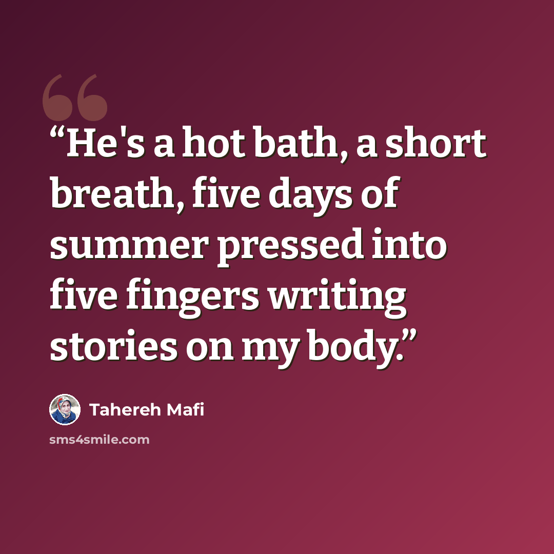 “He's a hot bath, a short breath, five days of summer pressed into five fingers writing stories on my body.” quote by Tahereh Mafi