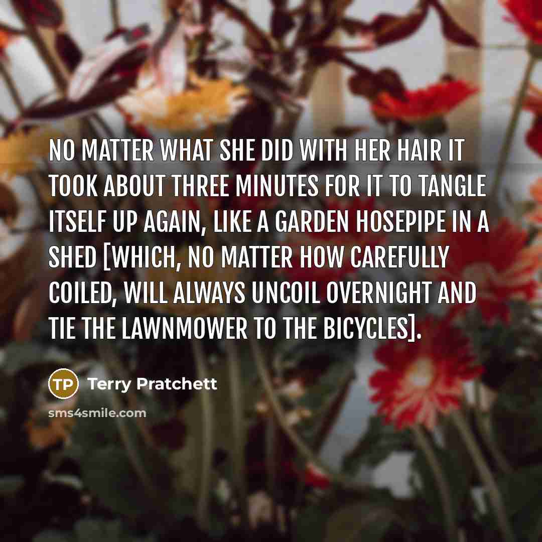 “No matter what she did with her hair it took about three minutes for it to tangle itself up again, like a garden hosepipe in a shed [Which, no matter how carefully coiled, will always uncoil overnight and tie the lawnmower to the bicycles].” quote by Terry Pratchett