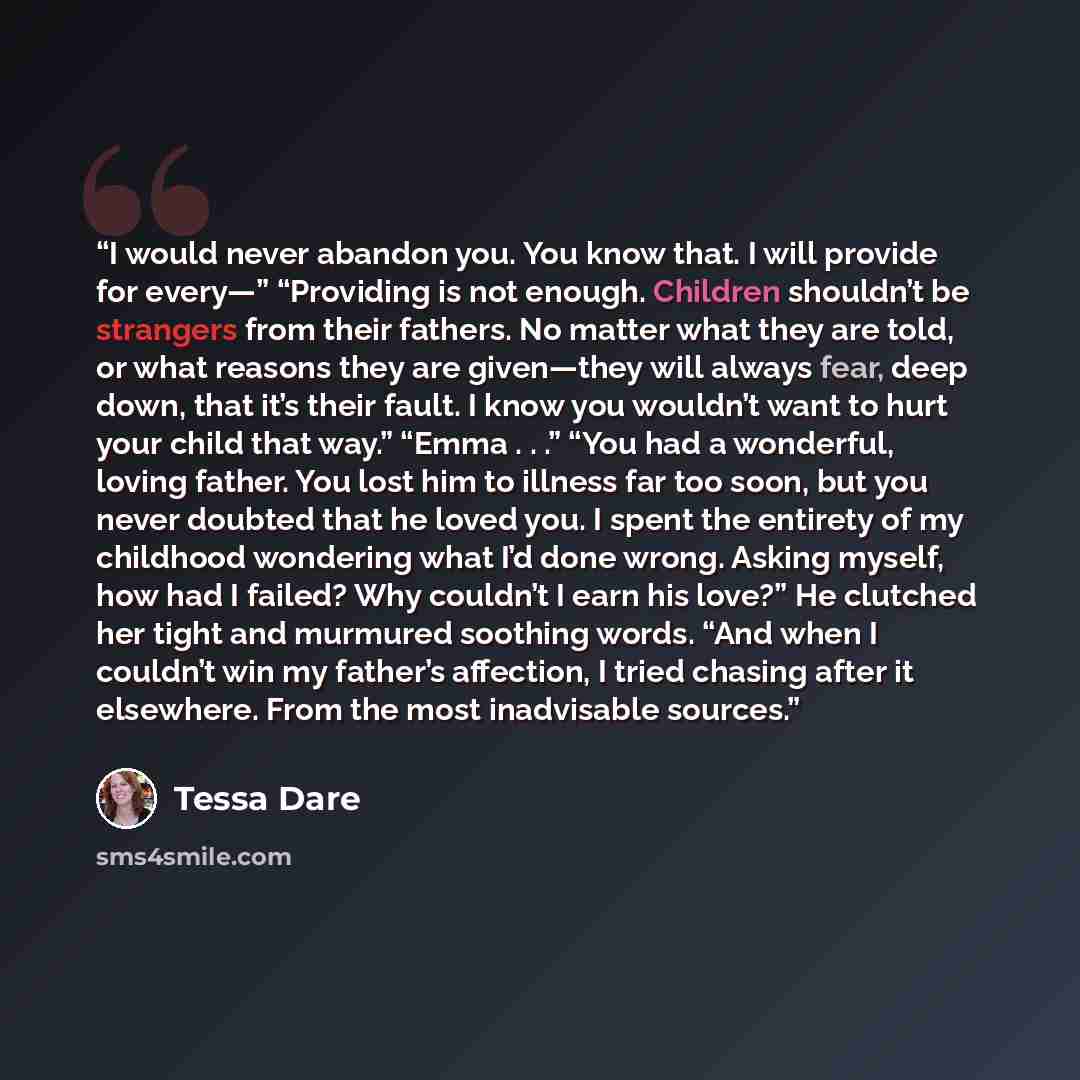 “I would never abandon you. You know that. I will provide for every—” “Providing is not enough. Children shouldn’t be strangers from their fathers. No matter what they are told, or what reasons they are given—they will always fear, deep down, that it’s their fault. I know you wouldn’t want to hurt…” quote by Tessa Dare