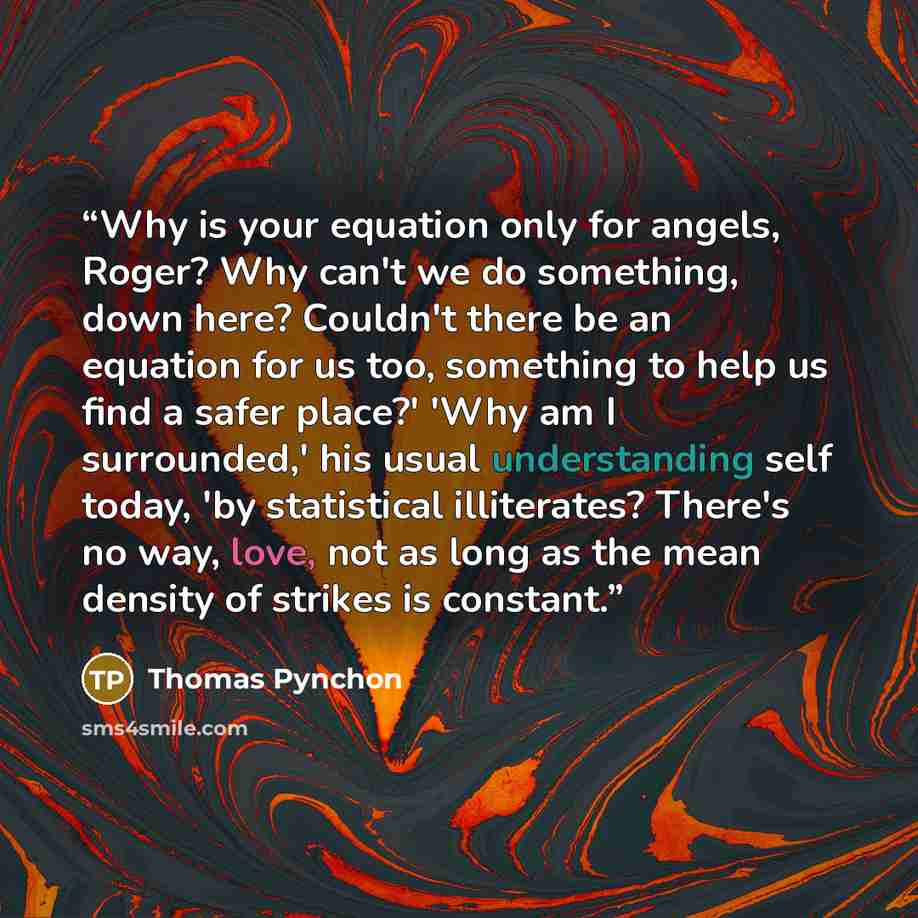 “Why is your equation only for angels, Roger? Why can't we do something, down here? Couldn't there be an equation for us too, something to help us find a safer place?' 'Why am I surrounded,' his usual understanding self today, 'by statistical illiterates? There's no way, love, not as long as the…” quote by Thomas Pynchon