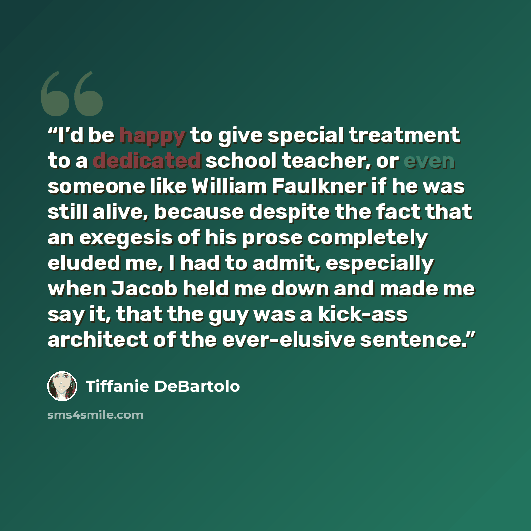 “I’d be happy to give special treatment to a dedicated school teacher, or even someone like William Faulkner if he was still alive, because despite the fact that an exegesis of his prose completely eluded me, I had to admit, especially when Jacob held me down and made me say it, that the guy was a…” quote by Tiffanie DeBartolo