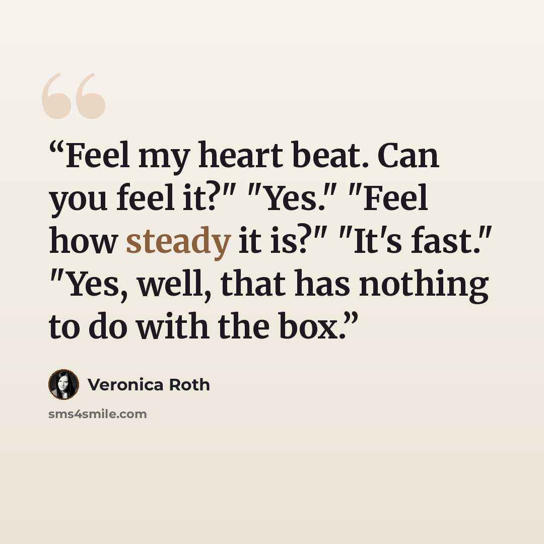 “Feel my heart beat. Can you feel it?" "Yes." "Feel how steady it is?" "It's fast." "Yes, well, that has nothing to do with the box.” quote by Veronica Roth