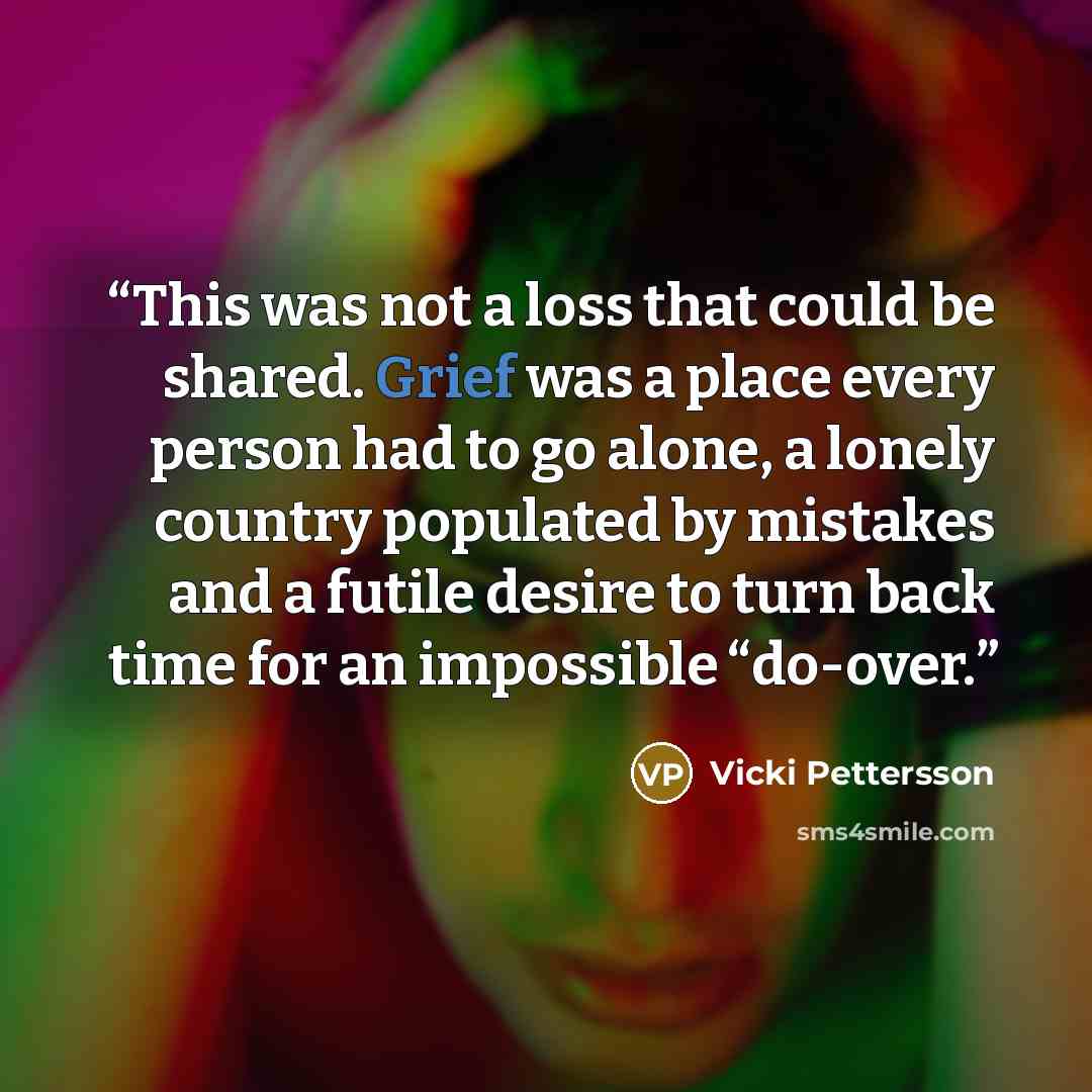 “This was not a loss that could be shared. Grief was a place every person had to go alone, a lonely country populated by mistakes and a futile desire to turn back time for an impossible “do-over.” quote by Vicki Pettersson