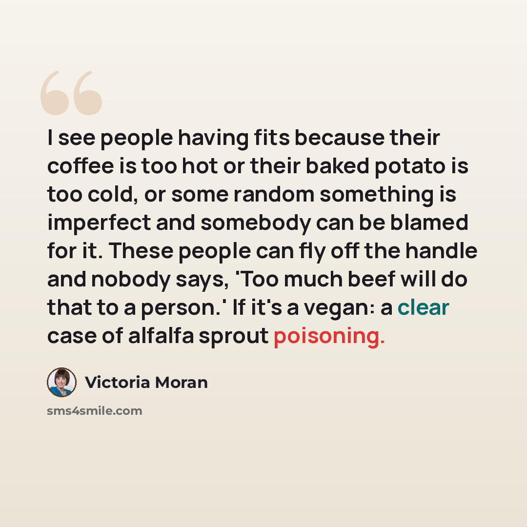 “I see people having fits because their coffee is too hot or their baked potato is too cold, or some random something is imperfect and somebody can be blamed for it. These people can fly off the handle and nobody says, 'Too much beef will do that to a person.' If it's a vegan: a clear case of…” quote by Victoria Moran