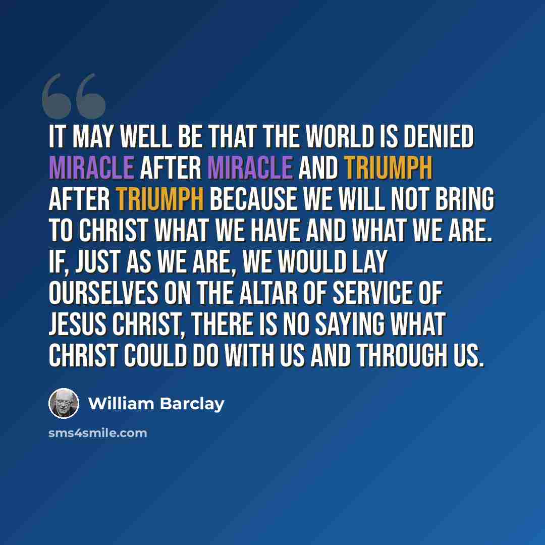 “It may well be that the world is denied miracle after miracle and triumph after triumph because we will not bring to Christ what we have and what we are. If, just as we are, we would lay ourselves on the altar of service of Jesus Christ, there is no saying what Christ could do with us and through…” quote by William Barclay