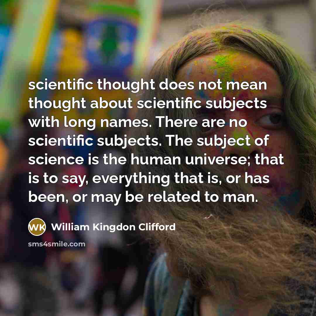 “scientific thought does not mean thought about scientific subjects with long names. There are no scientific subjects. The subject of science is the human universe; that is to say, everything that is, or has been, or may be related to man.” quote by William Kingdon Clifford