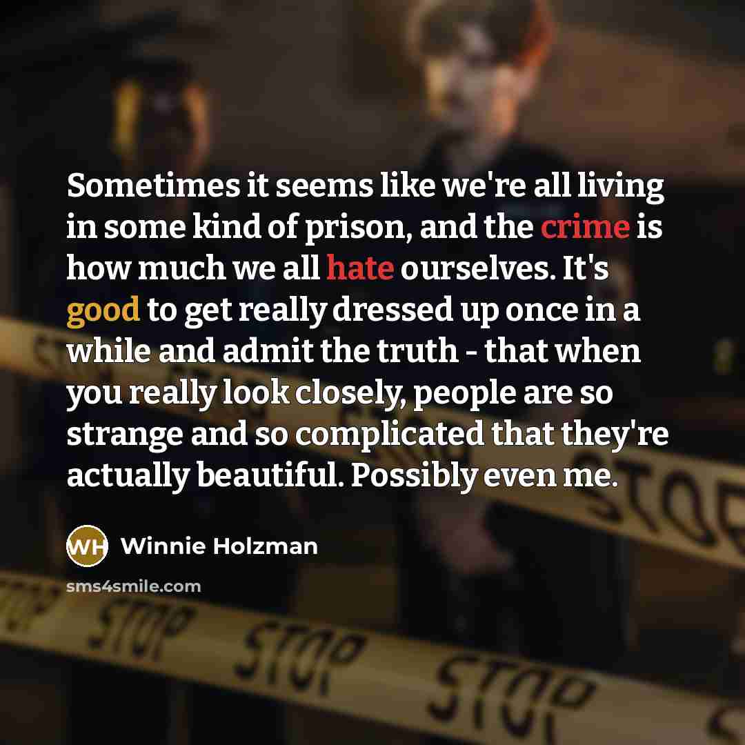 “Sometimes it seems like we're all living in some kind of prison, and the crime is how much we all hate ourselves. It's good to get really dressed up once in a while and admit the truth - that when you really look closely, people are so strange and so complicated that they're actually beautiful…” quote by Winnie Holzman