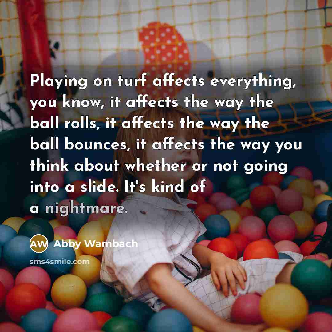 “Playing on turf affects everything, you know, it affects the way the ball rolls, it affects the way the ball bounces, it affects the way you think about whether or not going into a slide. It's kind of a nightmare.” quote by Abby Wambach