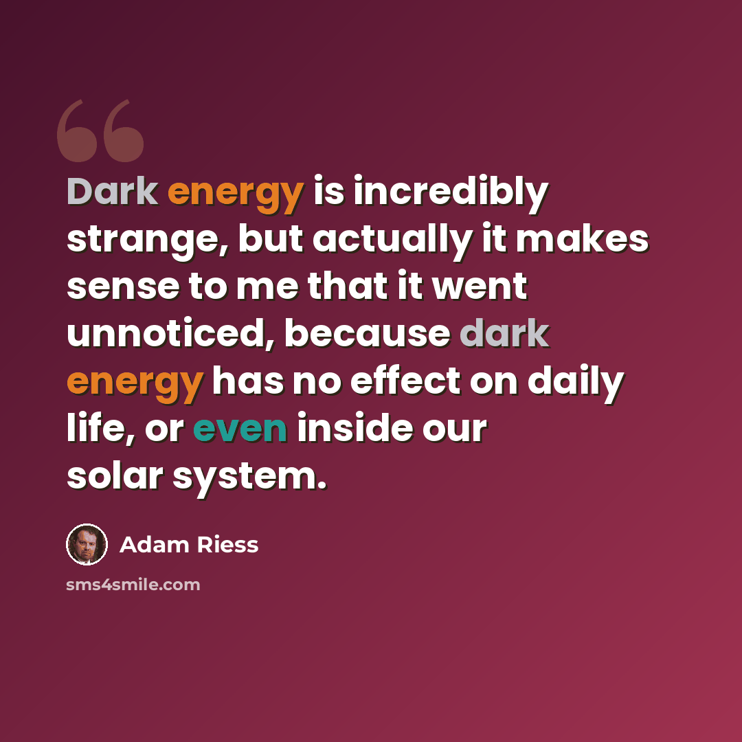 “Dark energy is incredibly strange, but actually it makes sense to me that it went unnoticed, because dark energy has no effect on daily life, or even inside our solar system.” quote by Adam Riess