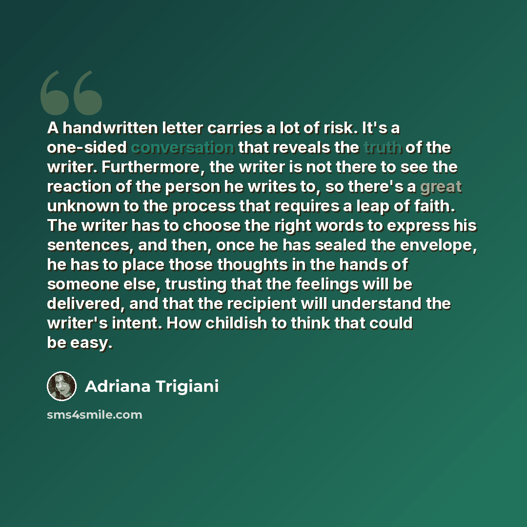 “A handwritten letter carries a lot of risk. It's a one-sided conversation that reveals the truth of the writer. Furthermore, the writer is not there to see the reaction of the person he writes to, so there's a great unknown to the process that requires a leap of faith. The writer has to choose the…” quote by Adriana Trigiani
