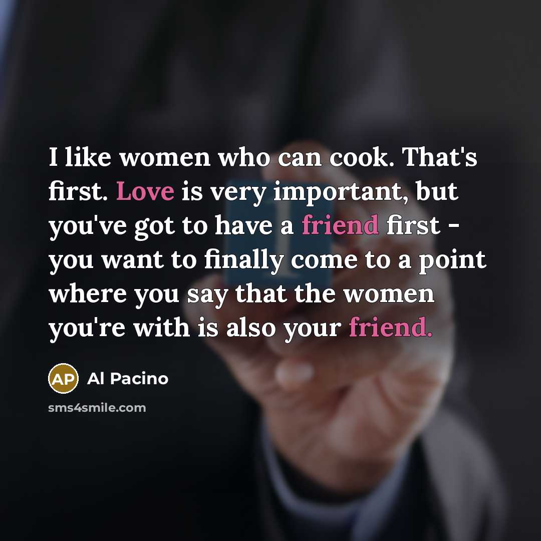 “I like women who can cook. That's first. Love is very important, but you've got to have a friend first - you want to finally come to a point where you say that the women you're with is also your friend.” quote by Al Pacino