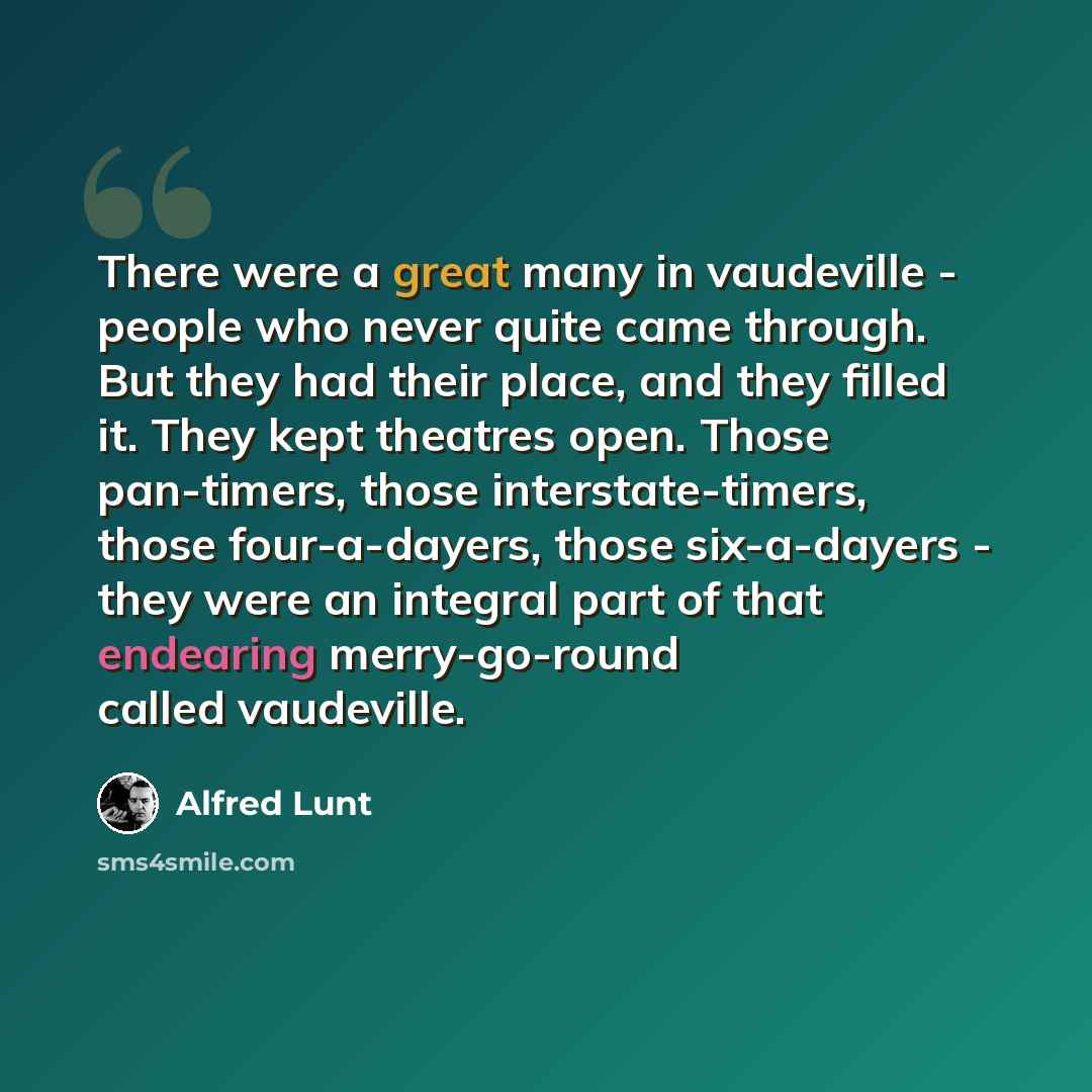 “There were a great many in vaudeville - people who never quite came through. But they had their place, and they filled it. They kept theatres open. Those pan-timers, those interstate-timers, those four-a-dayers, those six-a-dayers - they were an integral part of that endearing merry-go-round…” quote by Alfred Lunt