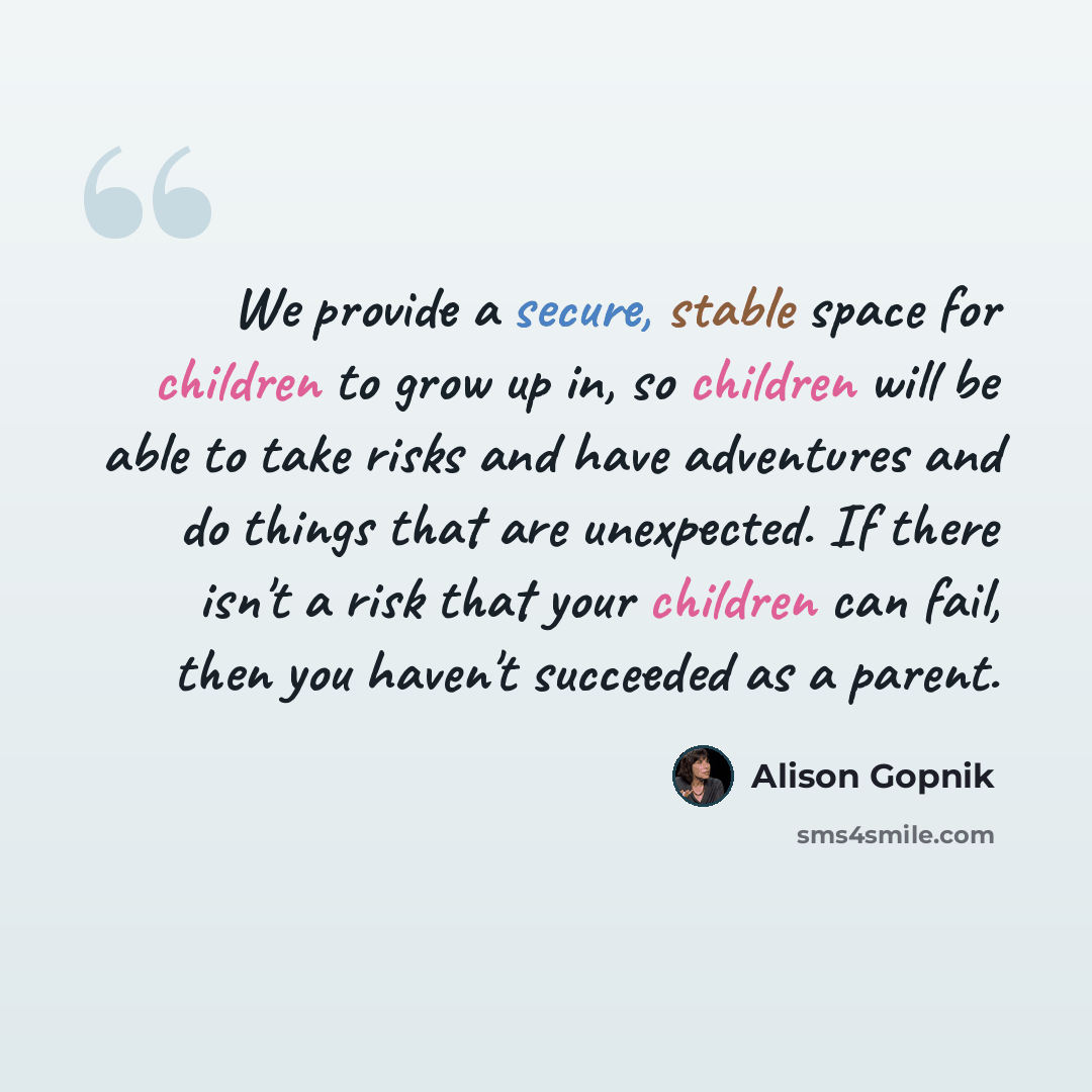 “We provide a secure, stable space for children to grow up in, so children will be able to take risks and have adventures and do things that are unexpected. If there isn't a risk that your children can fail, then you haven't succeeded as a parent.” quote by Alison Gopnik