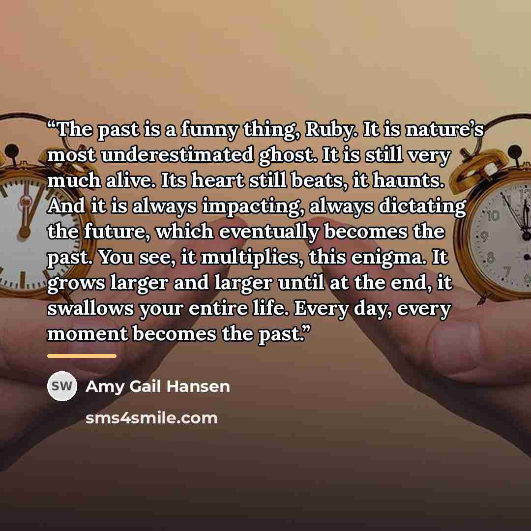 “The past is a funny thing, Ruby. It is nature’s most underestimated ghost. It is still very much alive. Its heart still beats, it haunts. And it is always impacting, always dictating the future, which eventually becomes the past. You see, it multiplies, this enigma. It grows larger and larger…” quote by Amy Gail Hansen
