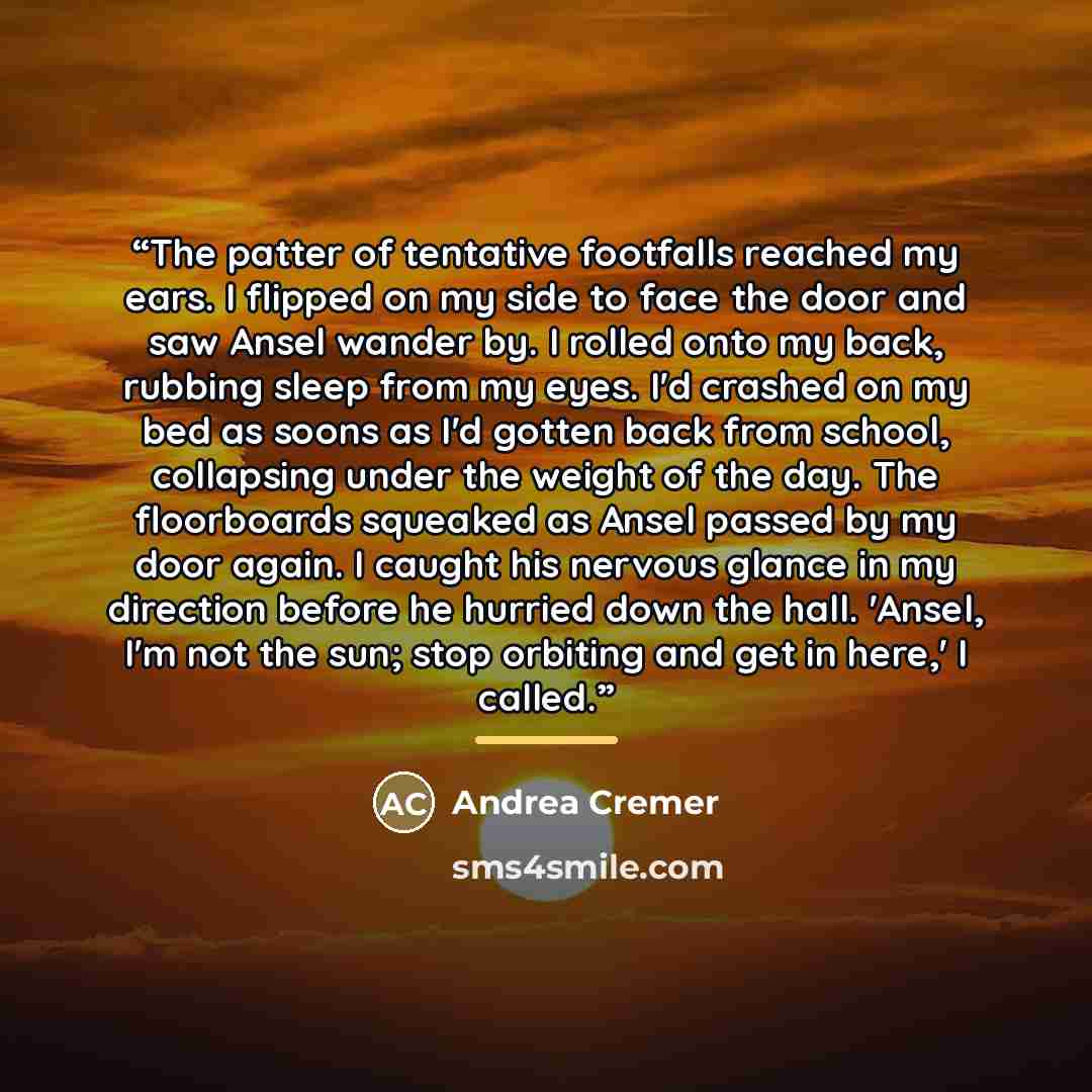 “The patter of tentative footfalls reached my ears. I flipped on my side to face the door and saw Ansel wander by. I rolled onto my back, rubbing sleep from my eyes. I'd crashed on my bed as soons as I'd gotten back from school, collapsing under the weight of the day. The floorboards squeaked as…” quote by Andrea Cremer