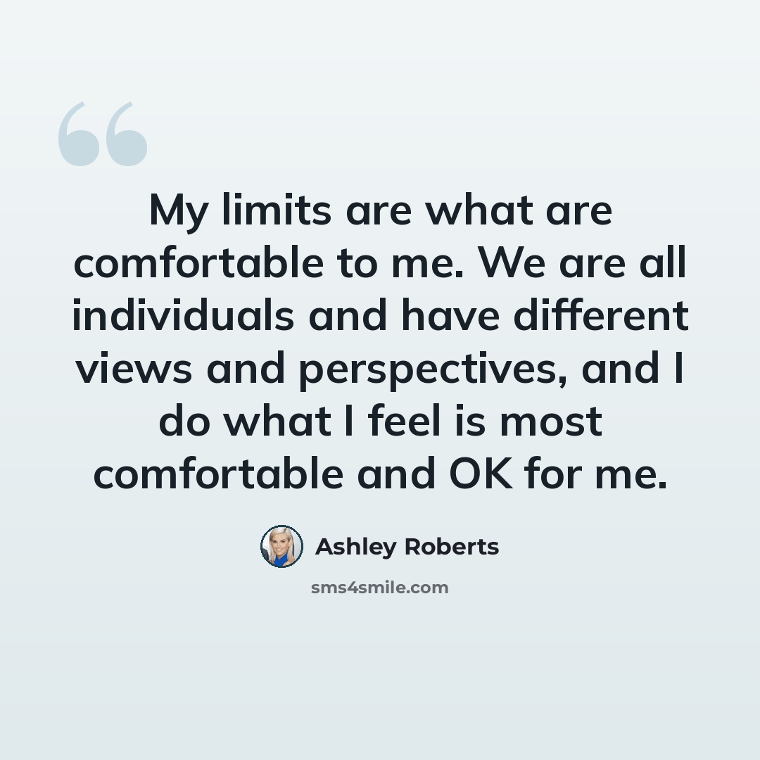 “My limits are what are comfortable to me. We are all individuals and have different views and perspectives, and I do what I feel is most comfortable and OK for me.” quote by Ashley Roberts
