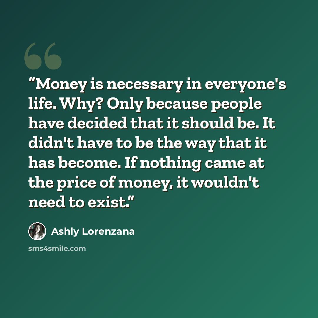“Money is necessary in everyone's life. Why? Only because people have decided that it should be. It didn't have to be the way that it has become. If nothing came at the price of money, it wouldn't need to exist.” quote by Ashly Lorenzana