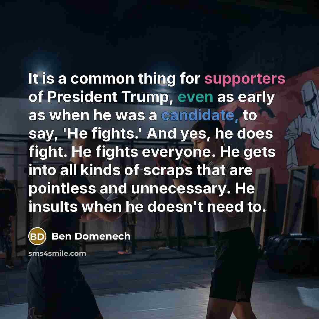 “It is a common thing for supporters of President Trump, even as early as when he was a candidate, to say, 'He fights.' And yes, he does fight. He fights everyone. He gets into all kinds of scraps that are pointless and unnecessary. He insults when he doesn't need to.” quote by Ben Domenech