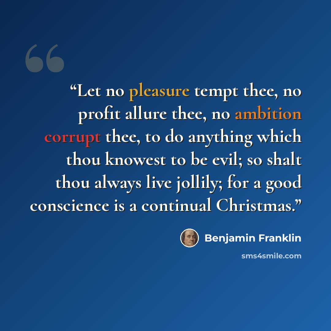 “Let no pleasure tempt thee, no profit allure thee, no ambition corrupt thee, to do anything which thou knowest to be evil; so shalt thou always live jollily; for a good conscience is a continual Christmas.” quote by Benjamin Franklin
