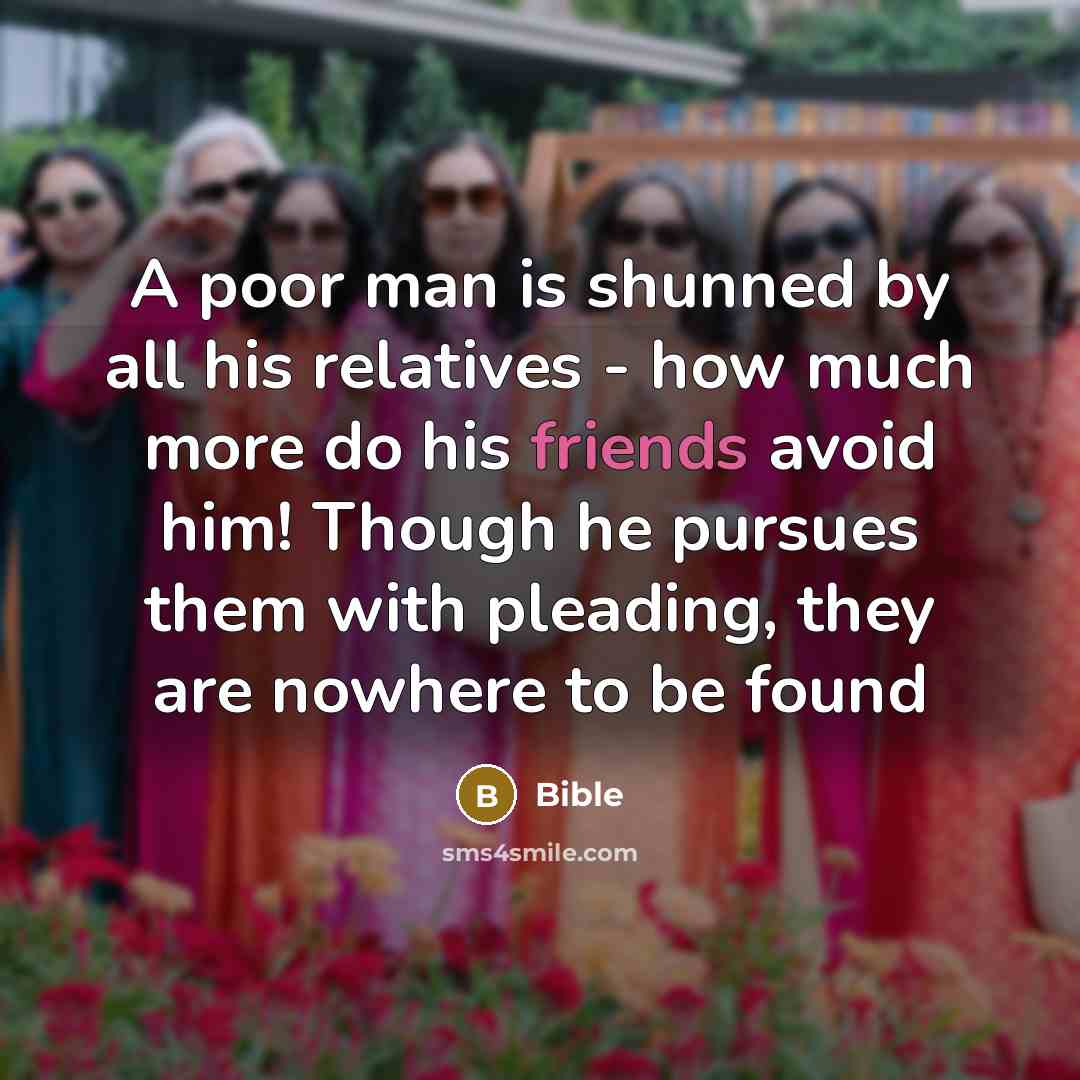 “A poor man is shunned by all his relatives - how much more do his friends avoid him! Though he pursues them with pleading, they are nowhere to be found” quote by Bible