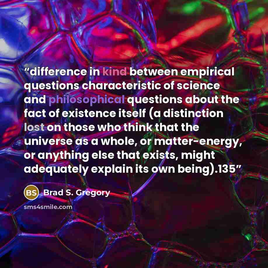 “difference in kind between empirical questions characteristic of science and philosophical questions about the fact of existence itself (a distinction lost on those who think that the universe as a whole, or matter-energy, or anything else that exists, might adequately explain its own being).135” quote by Brad S. Gregory