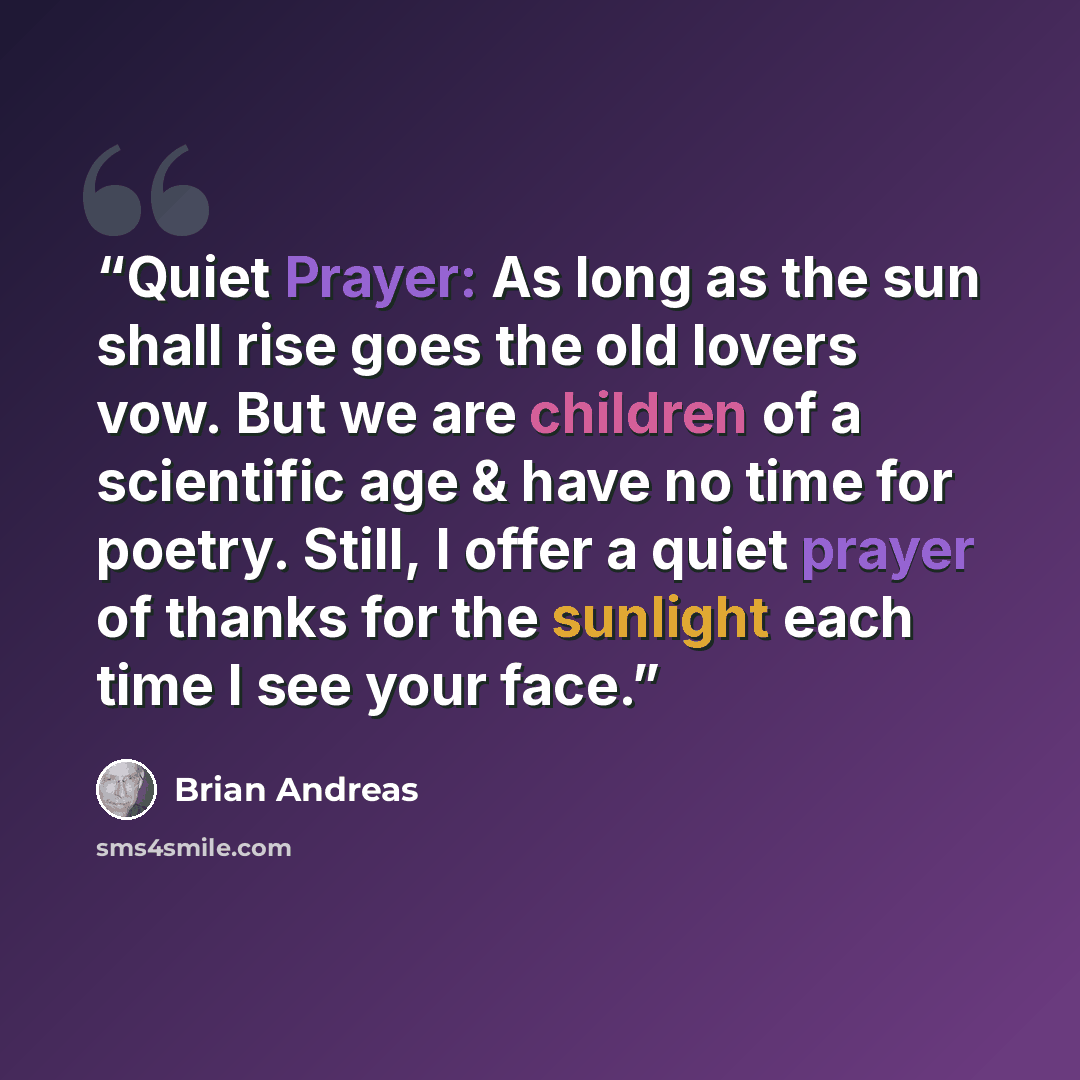 “Quiet Prayer: As long as the sun shall rise goes the old lovers vow. But we are children of a scientific age & have no time for poetry. Still, I offer a quiet prayer of thanks for the sunlight each time I see your face.” quote by Brian Andreas