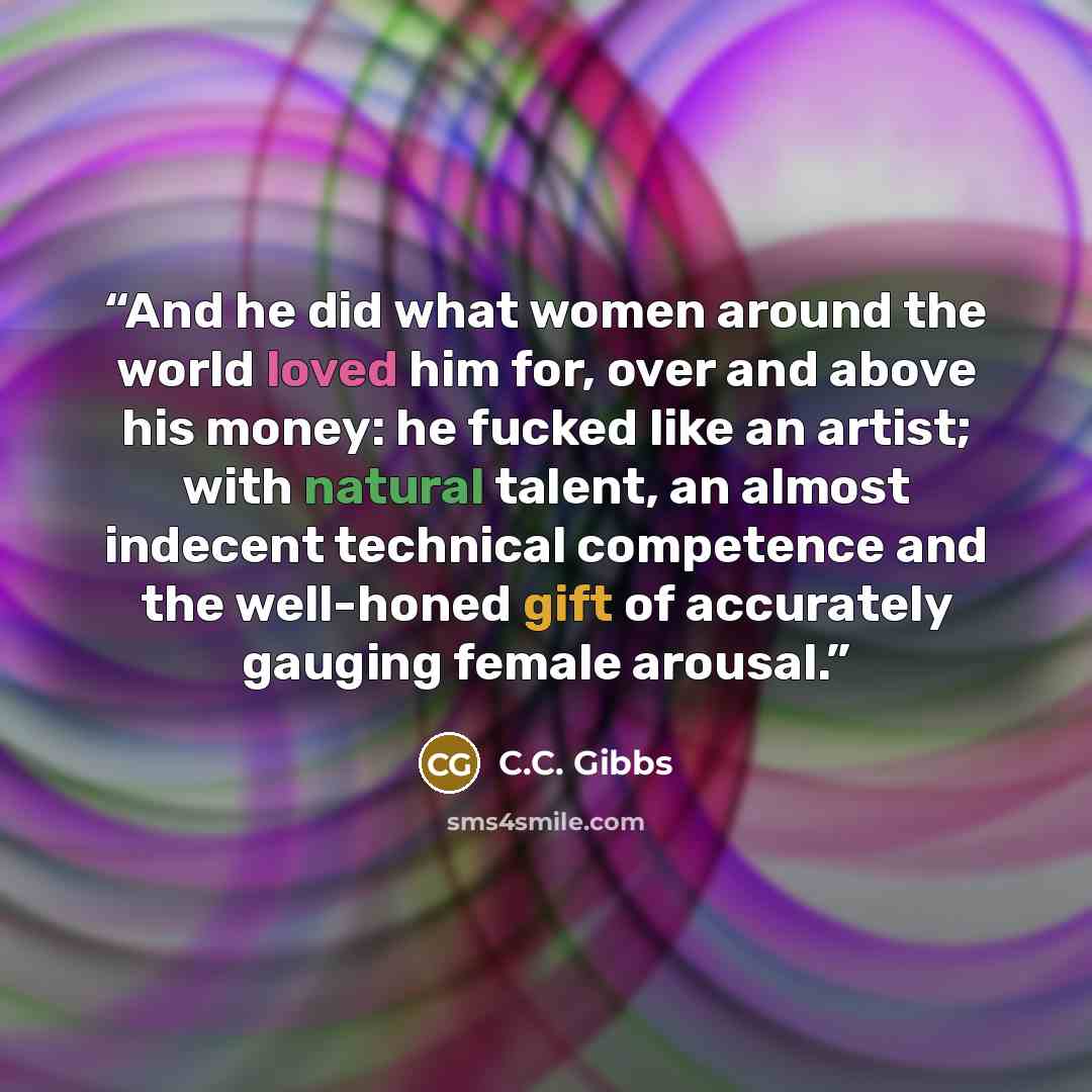 “And he did what women around the world loved him for, over and above his money: he fucked like an artist; with natural talent, an almost indecent technical competence and the well-honed gift of accurately gauging female arousal.” quote by C.C. Gibbs