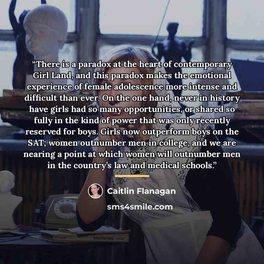 “There is a paradox at the heart of contemporary Girl Land, and this paradox makes the emotional experience of female adolescence more intense and difficult than ever. On the one hand, never in history have girls had so many opportunities, or shared so fully in the kind of power that was only…” quote by Caitlin Flanagan
