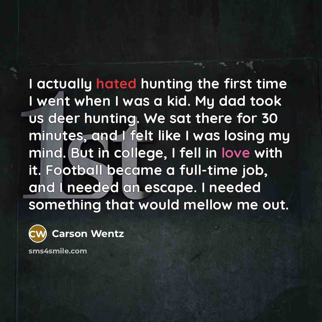 “I actually hated hunting the first time I went when I was a kid. My dad took us deer hunting. We sat there for 30 minutes, and I felt like I was losing my mind. But in college, I fell in love with it. Football became a full-time job, and I needed an escape. I needed something that would mellow me…” quote by Carson Wentz