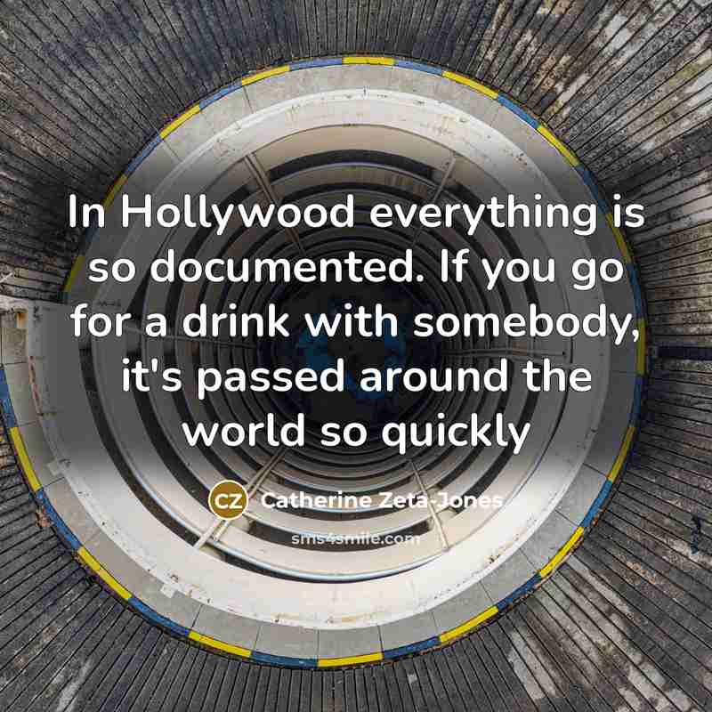 “In Hollywood everything is so documented. If you go for a drink with somebody, it's passed around the world so quickly” quote by Catherine Zeta-Jones