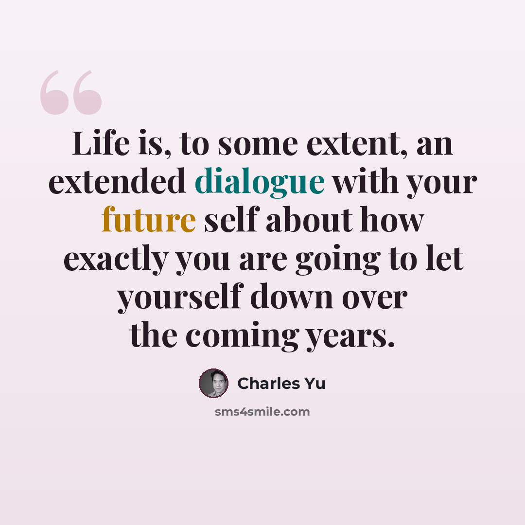 “Life is, to some extent, an extended dialogue with your future self about how exactly you are going to let yourself down over the coming years.” quote by Charles Yu