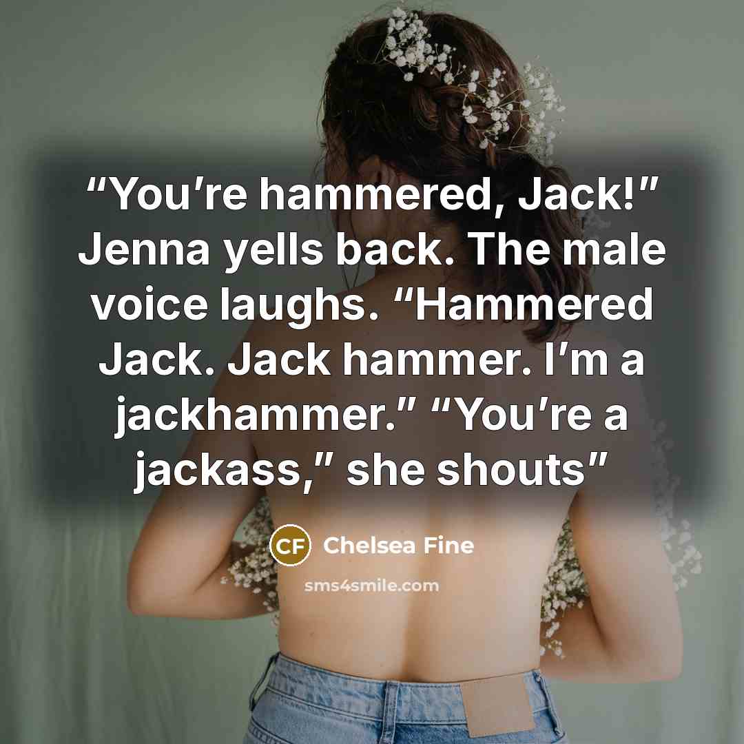 “You’re hammered, Jack!” Jenna yells back. The male voice laughs. “Hammered Jack. Jack hammer. I’m a jackhammer.” “You’re a jackass,” she shouts” quote by Chelsea Fine