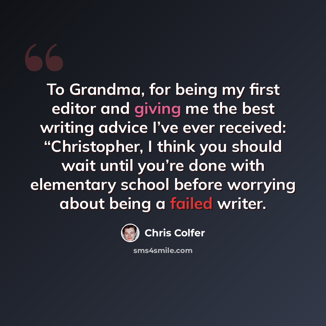 “To Grandma, for being my first editor and giving me the best writing advice I’ve ever received: “Christopher, I think you should wait until you’re done with elementary school before worrying about being a failed writer.” quote by Chris Colfer