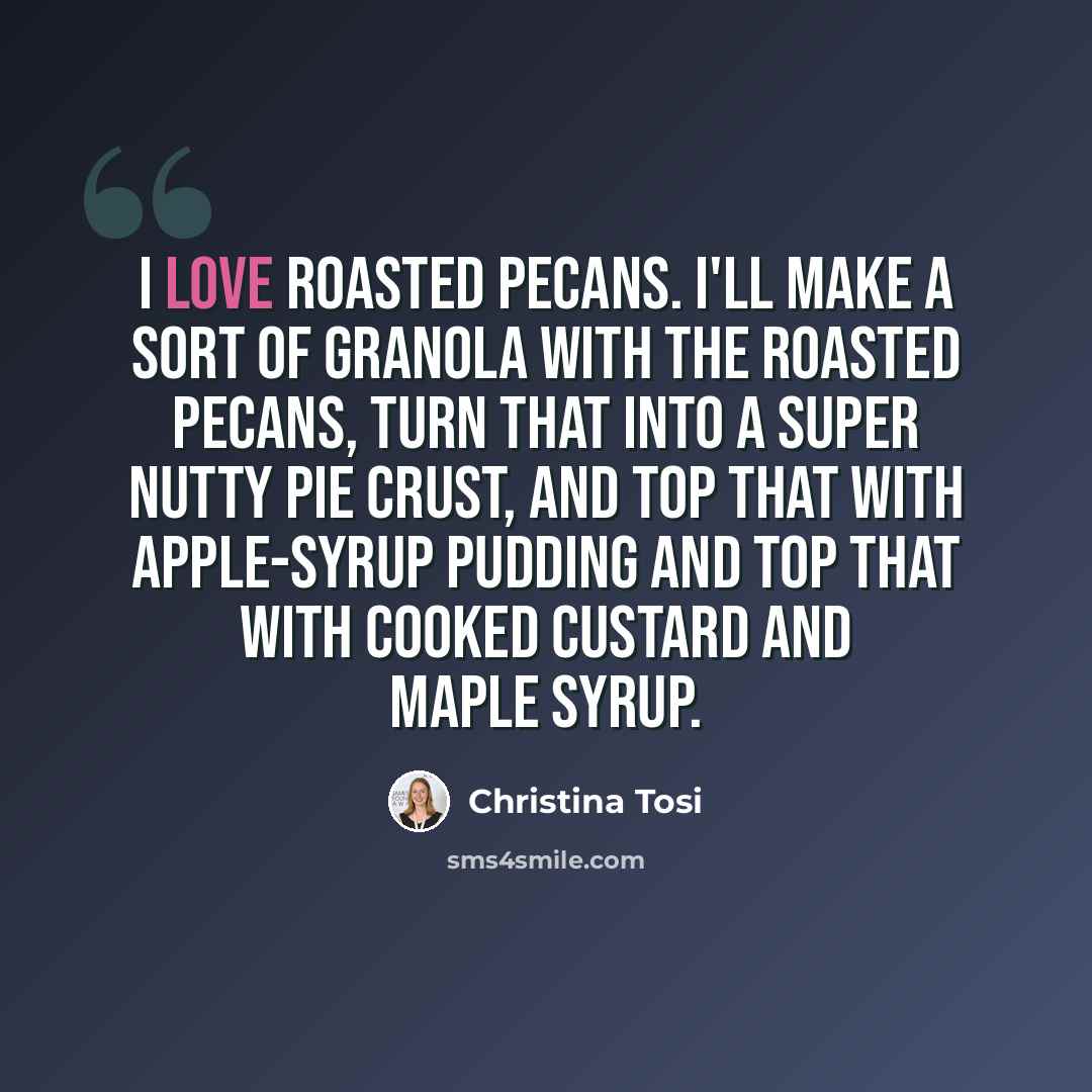 “I love roasted pecans. I'll make a sort of granola with the roasted pecans, turn that into a super nutty pie crust, and top that with apple-syrup pudding and top that with cooked custard and maple syrup.” quote by Christina Tosi