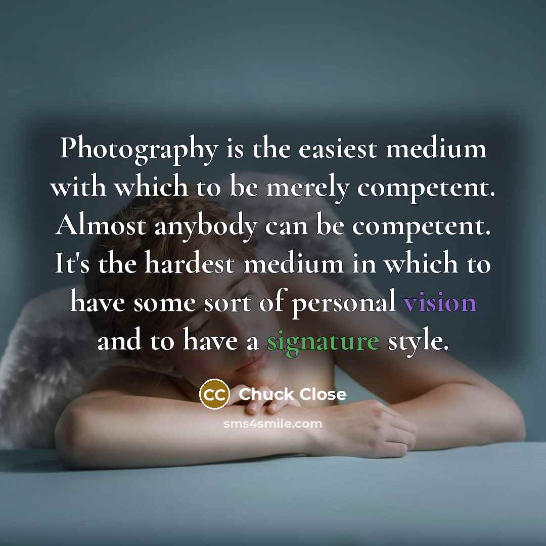 “Photography is the easiest medium with which to be merely competent. Almost anybody can be competent. It's the hardest medium in which to have some sort of personal vision and to have a signature style.” quote by Chuck Close