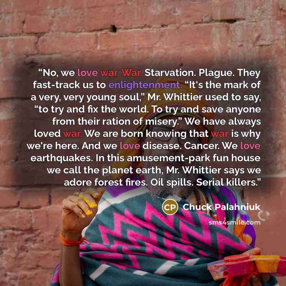 “No, we love war. War. Starvation. Plague. They fast-track us to enlightenment. “It's the mark of a very, very young soul,” Mr. Whittier used to say, “to try and fix the world. To try and save anyone from their ration of misery.” We have always loved war. We are born knowing that war is why we're…” quote by Chuck Palahniuk