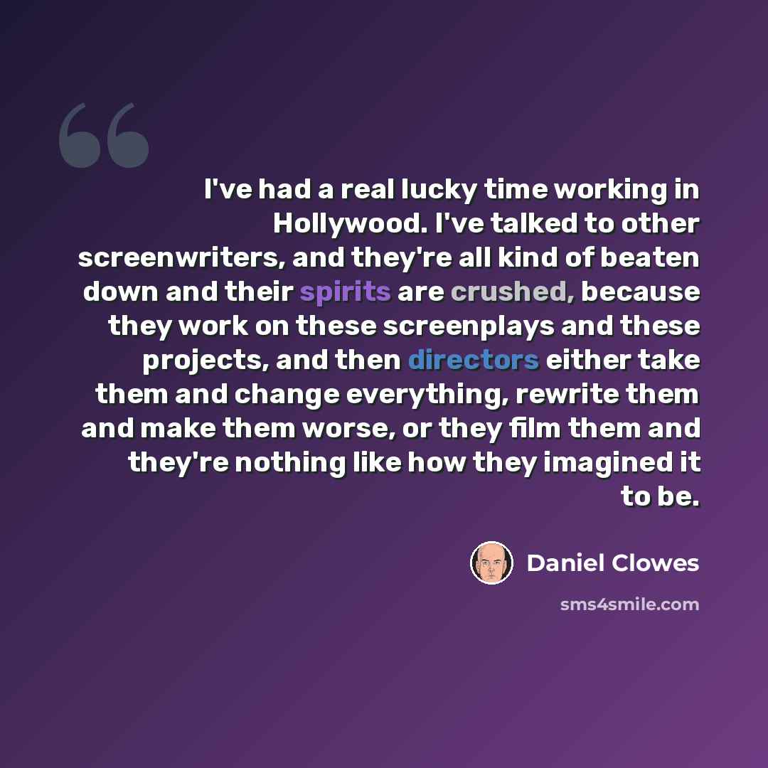 “I've had a real lucky time working in Hollywood. I've talked to other screenwriters, and they're all kind of beaten down and their spirits are crushed, because they work on these screenplays and these projects, and then directors either take them and change everything, rewrite them and make them…” quote by Daniel Clowes
