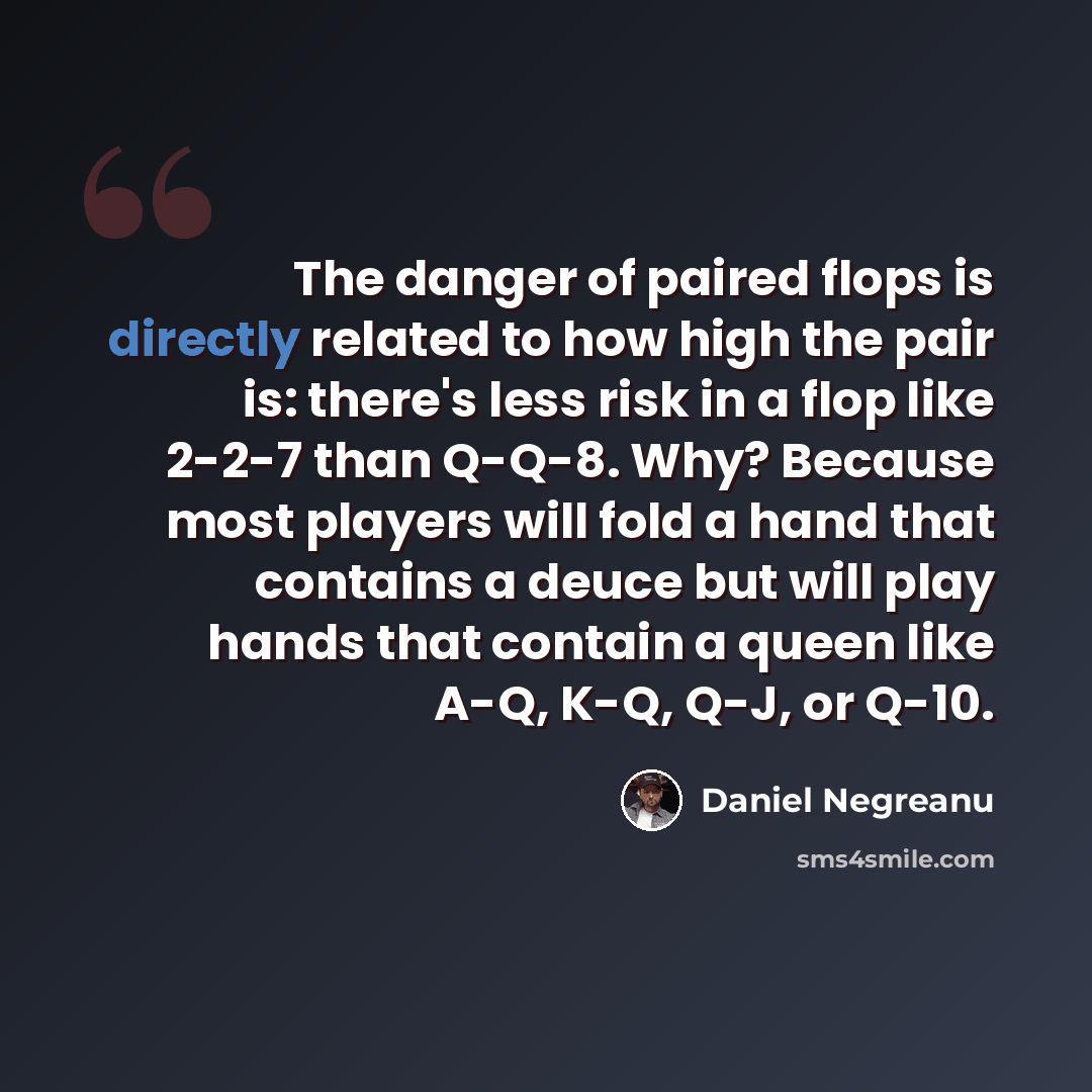 “The danger of paired flops is directly related to how high the pair is: there's less risk in a flop like 2-2-7 than Q-Q-8. Why? Because most players will fold a hand that contains a deuce but will play hands that contain a queen like A-Q, K-Q, Q-J, or Q-10.” quote by Daniel Negreanu