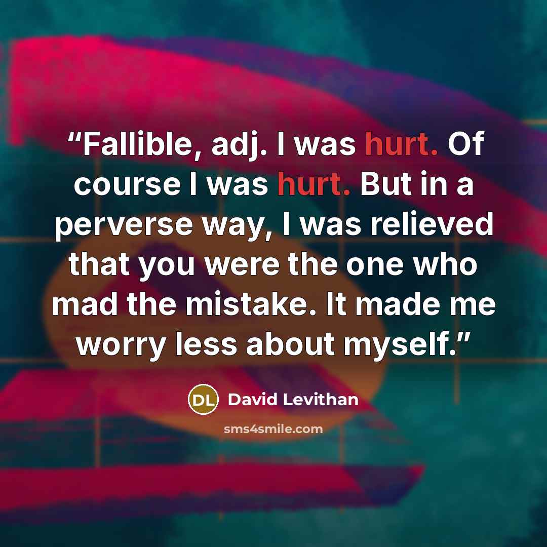 “Fallible, adj. I was hurt. Of course I was hurt. But in a perverse way, I was relieved that you were the one who mad the mistake. It made me worry less about myself.” quote by David Levithan