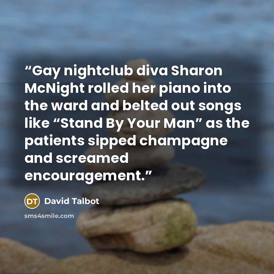 “Gay nightclub diva Sharon McNight rolled her piano into the ward and belted out songs like “Stand By Your Man” as the patients sipped champagne and screamed encouragement.” quote by David Talbot