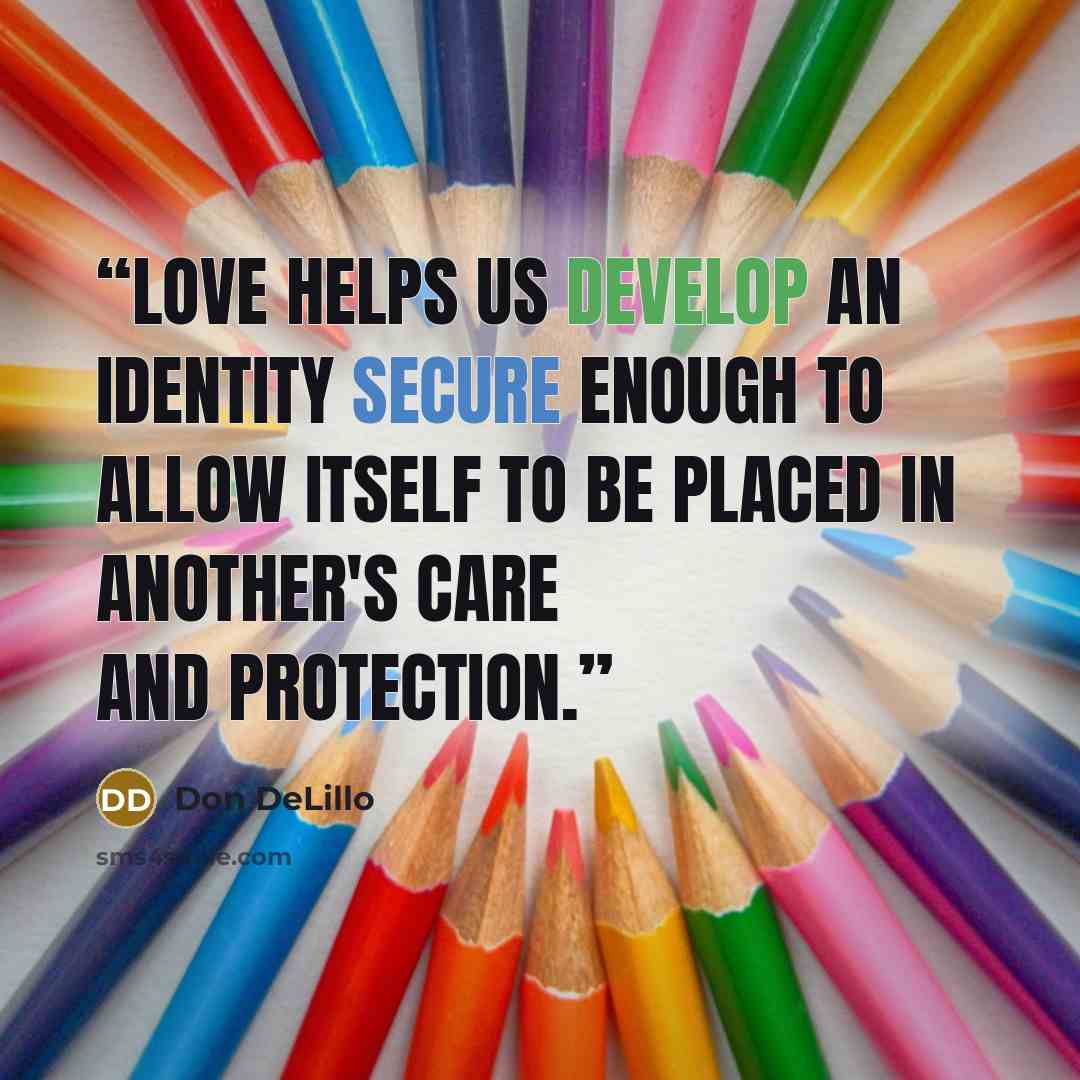 “Love helps us develop an identity secure enough to allow itself to be placed in another's care and protection.” quote by Don DeLillo