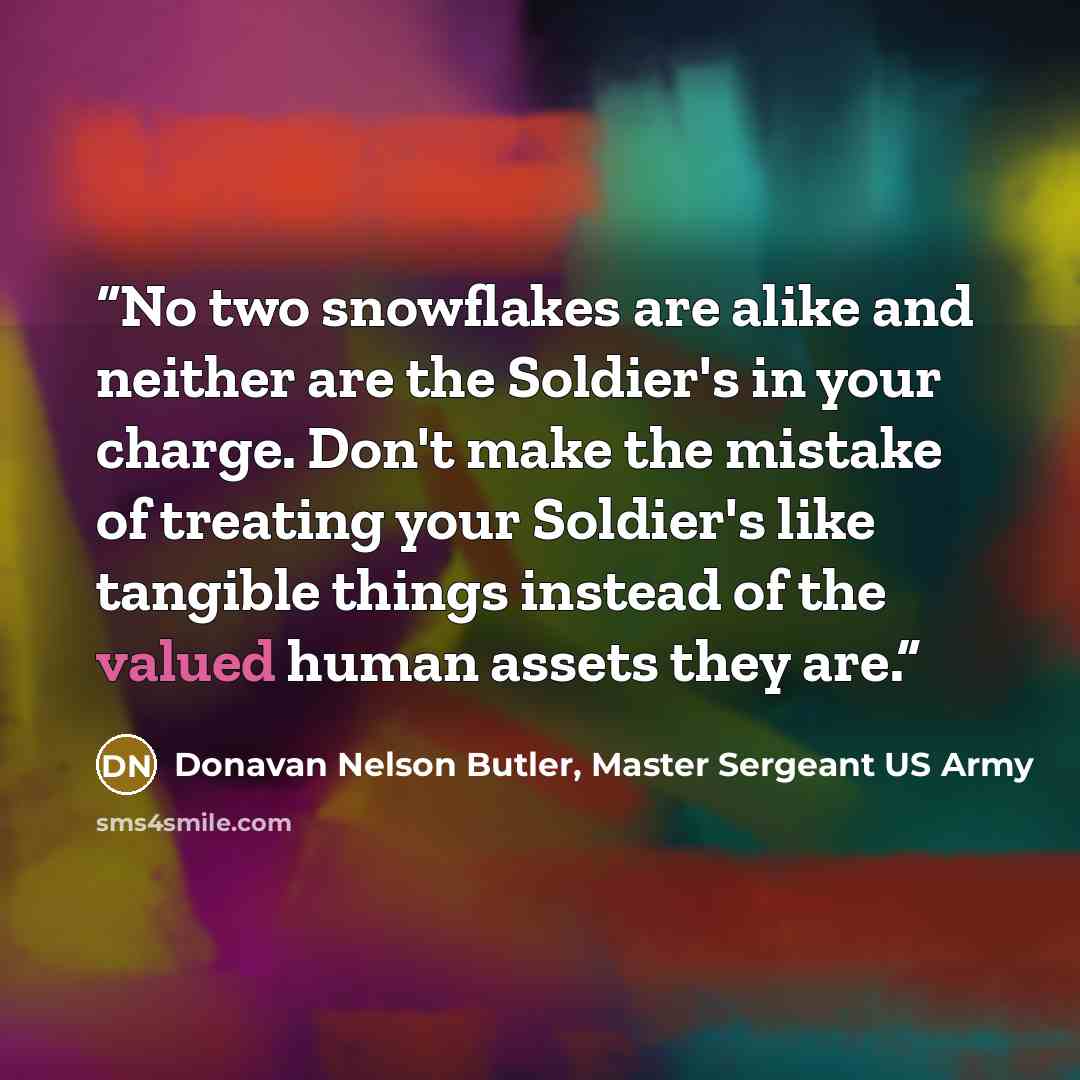 “No two snowflakes are alike and neither are the Soldier's in your charge. Don't make the mistake of treating your Soldier's like tangible things instead of the valued human assets they are.” quote by Donavan Nelson Butler, Master Sergeant US Army