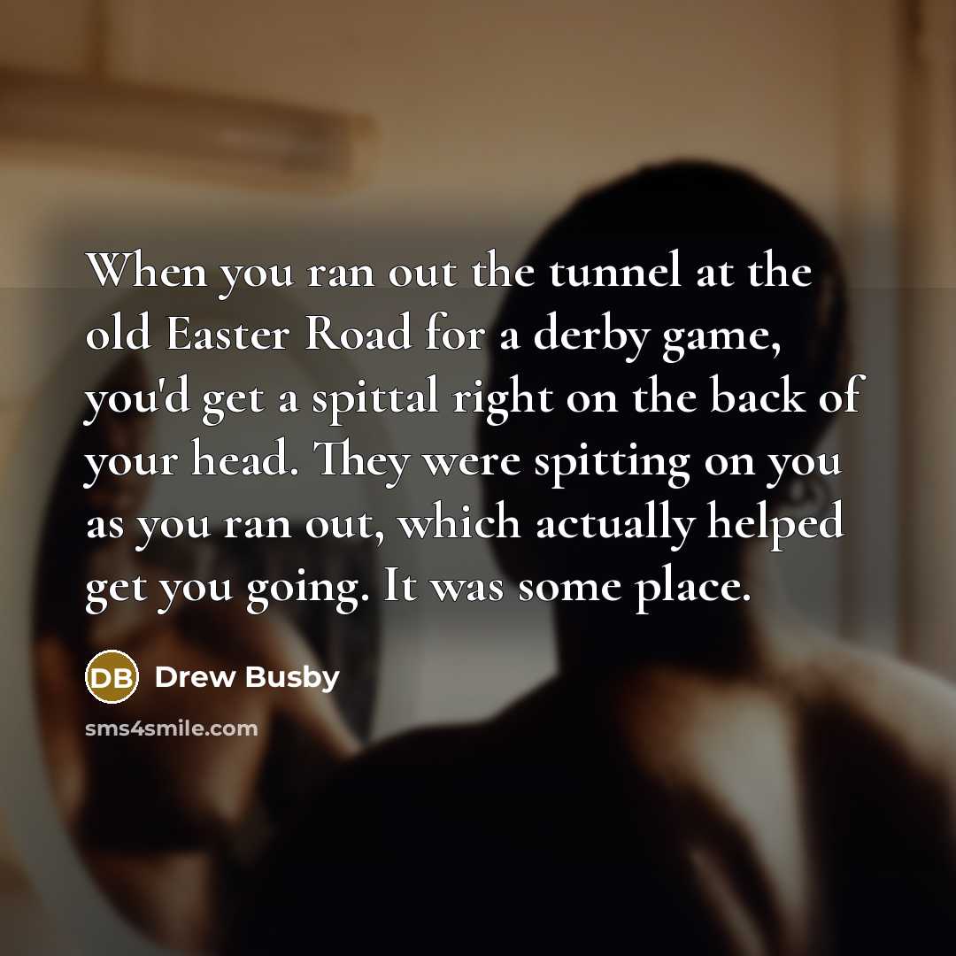 “When you ran out the tunnel at the old Easter Road for a derby game, you'd get a spittal right on the back of your head. They were spitting on you as you ran out, which actually helped get you going. It was some place.” quote by Drew Busby