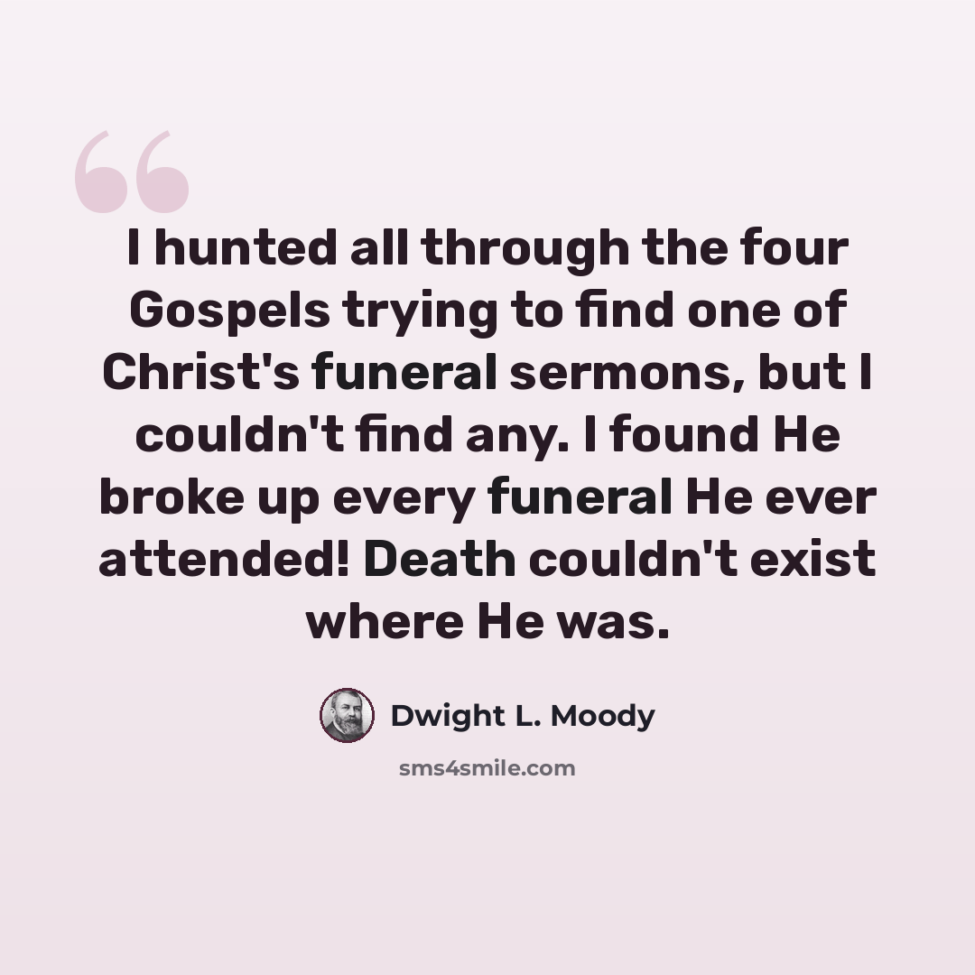 “I hunted all through the four Gospels trying to find one of Christ's funeral sermons, but I couldn't find any. I found He broke up every funeral He ever attended! Death couldn't exist where He was.” quote by Dwight L. Moody