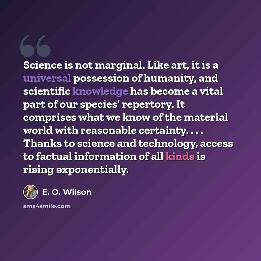 “Science is not marginal. Like art, it is a universal possession of humanity, and scientific knowledge has become a vital part of our species' repertory. It comprises what we know of the material world with reasonable certainty. . . . Thanks to science and technology, access to factual information…” quote by E. O. Wilson